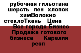 рубочная гильотина шерсть, лен, хлопок, химВолокно, стеклоТкань › Цена ­ 1 000 - Все города Бизнес » Продажа готового бизнеса   . Карелия респ.